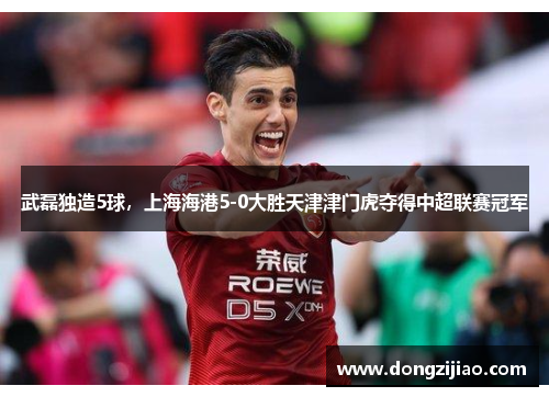 武磊独造5球,上海海港5-0大胜天津津门虎夺得中超联赛冠军